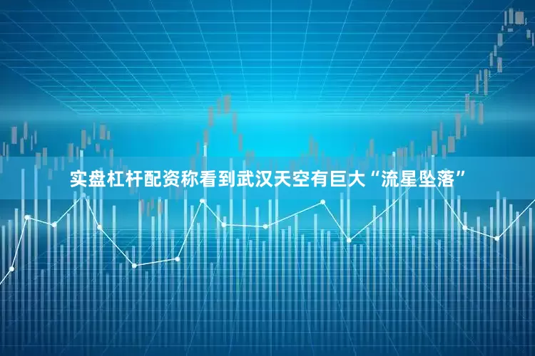 实盘杠杆配资称看到武汉天空有巨大“流星坠落”